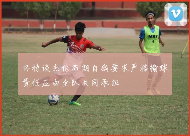 怀特谈杰伦布朗自我要求严格输球责任应由全队共同承担