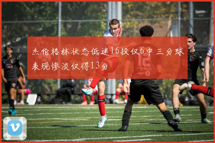 杰伦格林状态低迷16投仅6中三分球表现惨淡仅得13分