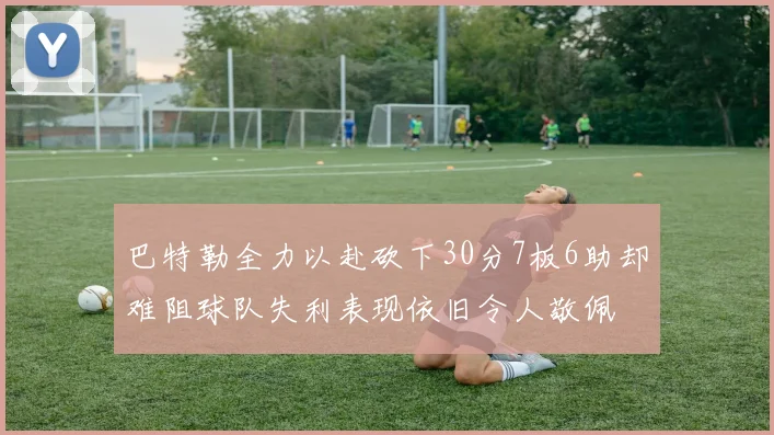巴特勒全力以赴砍下30分7板6助却难阻球队失利表现依旧令人敬佩