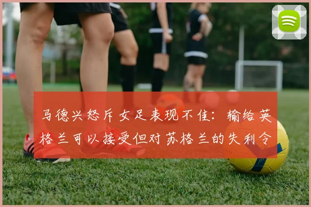 马德兴怒斥女足表现不佳：输给英格兰可以接受但对苏格兰的失利令人失望