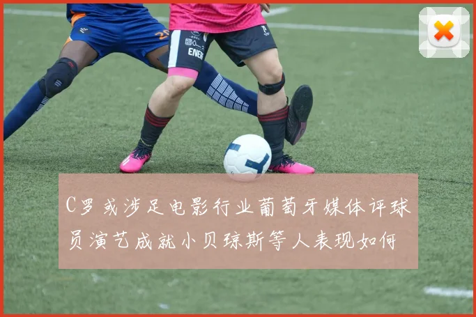 C罗或涉足电影行业葡萄牙媒体评球员演艺成就小贝琼斯等人表现如何