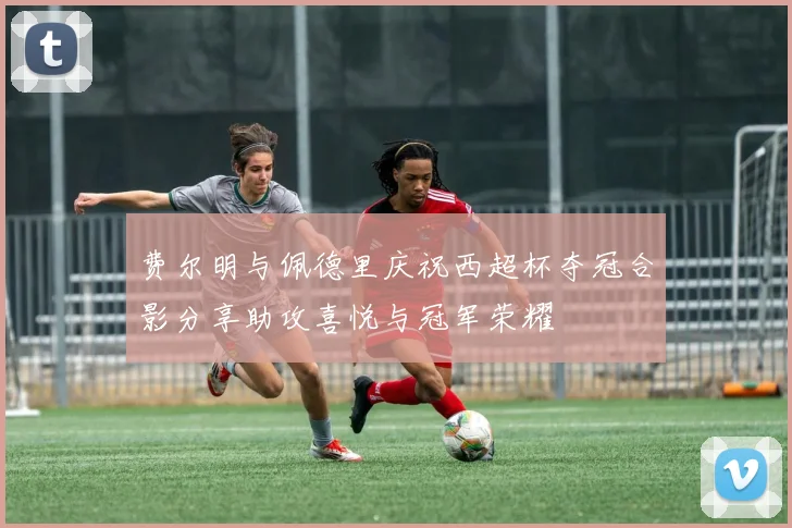 费尔明与佩德里庆祝西超杯夺冠合影分享助攻喜悦与冠军荣耀