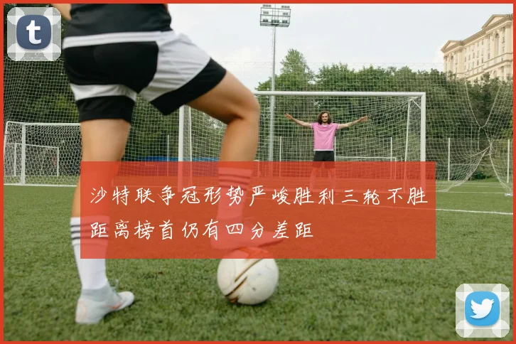 沙特联争冠形势严峻胜利三轮不胜距离榜首仍有四分差距