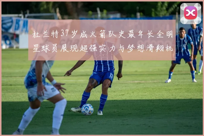 杜兰特37岁成火箭队史最年长全明星球员展现超强实力与梦想滑翔机般飞翔
