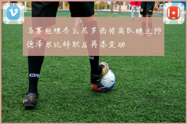马赛经理乔瓦尼罗西将离队继主帅德泽尔比辞职后再添变动