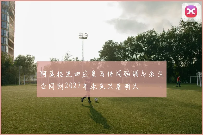 阿莱格里回应皇马传闻强调与米兰合同到2027年未来只看明天