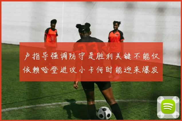 卢指导强调防守是胜利关键不能仅依赖哈登进攻小卡何时能迎来爆发成疑