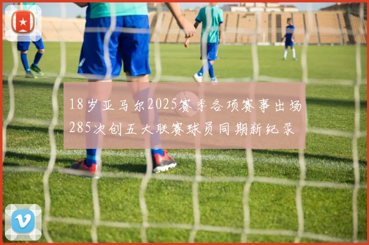 18岁亚马尔2025赛季各项赛事出场285次创五大联赛球员同期新纪录