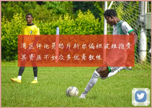 湾区评论员怒斥科尔偏袒波姐指责其资历不如众多优秀教练