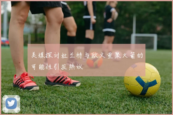 美媒探讨杜兰特与欧文重聚火箭的可能性引发热议