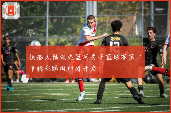 快船大幅领先篮网男子篮球赛第二节精彩瞬间即将开启