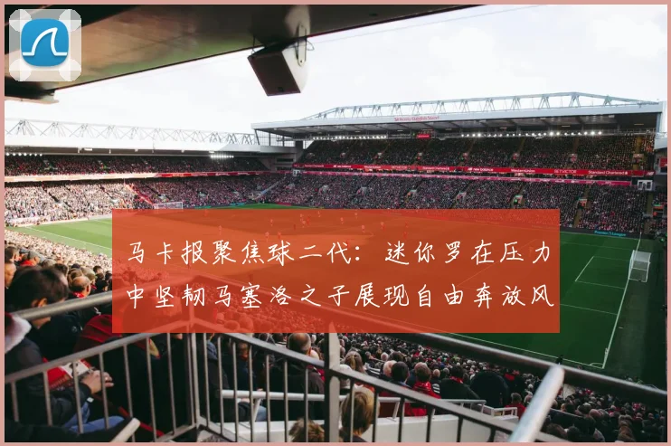 马卡报聚焦球二代：迷你罗在压力中坚韧马塞洛之子展现自由奔放风采