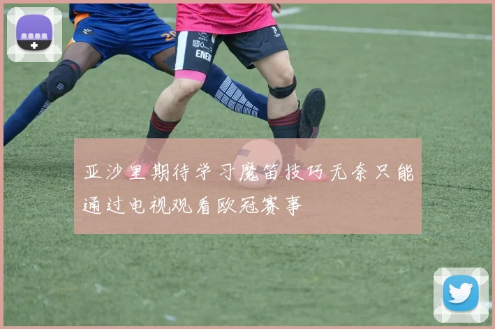 亚沙里期待学习魔笛技巧无奈只能通过电视观看欧冠赛事