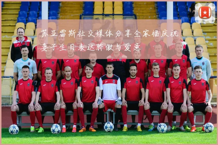 苏亚雷斯社交媒体分享全家福庆祝妻子生日表达骄傲与爱意