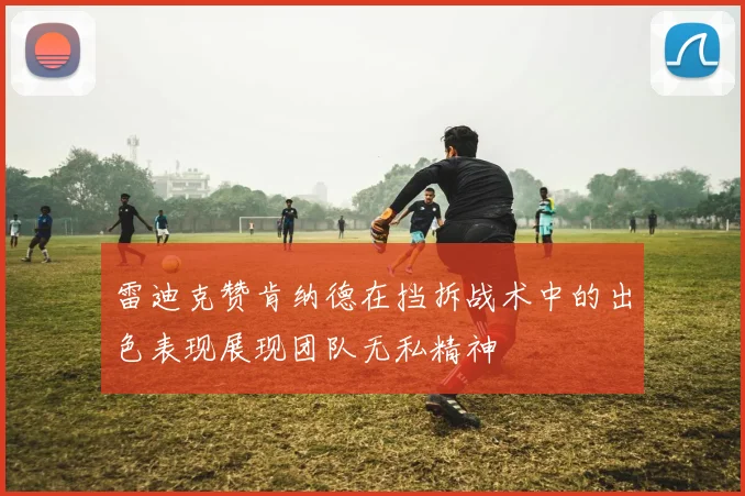 雷迪克赞肯纳德在挡拆战术中的出色表现展现团队无私精神