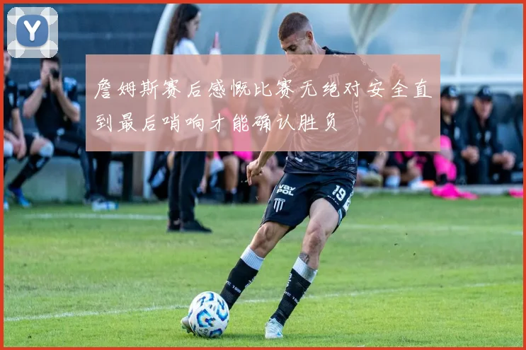 詹姆斯赛后感慨比赛无绝对安全直到最后哨响才能确认胜负