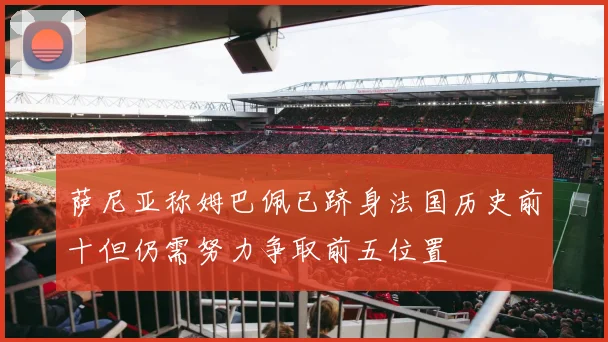 萨尼亚称姆巴佩已跻身法国历史前十但仍需努力争取前五位置